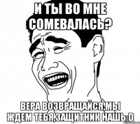 И ты во мне сомевалась? Вера возвращайся,мы ждем тебя,защитник нашь:D