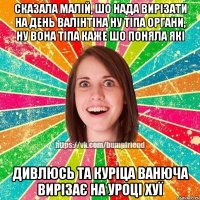 Сказала малій, шо нада вирізати на день валінтіна ну тіпа органи, ну вона тіпа каже шо поняла які дивлюсь та куріца ванюча вирізає на уроці хуї