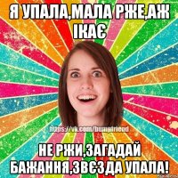 Я упала,мала рже,аж ікає не ржи,загадай бажання,звєзда упала!