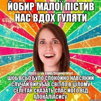 йобир малої пістив нас вдох гуляти шоб всьо було спокойно навсякий случай вирубав світло в цілому селі,так сказать спас його від апокаліасису