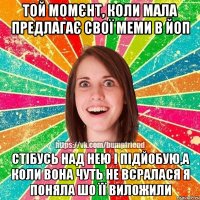 Той момєнт, коли мала предлагає свої меми в ЙоП Стібусь над нею і підйобую,а коли вона чуть не всралася я поняла шо її виложили