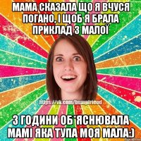 мама сказала що я вчуся погано, і щоб я брала приклад з малої 3 години об*яснювала мамі яка тупа моя мала:)