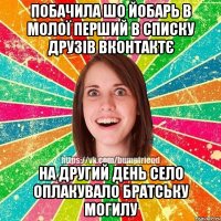 побачила шо йобарь в молої перший в списку друзів вконтактє на другий день село оплакувало братську могилу