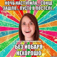 Ночь наступила... сонце зашло... пусто в постєлі... без йобаря нехорошо