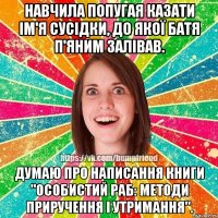 навчила попугая казати ім'я сусідки, до якої батя п'яним залівав. думаю про написання книги "особистий раб: методи приручення і утримання".