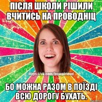 після школи рішили вчитись на проводніц бо можна разом в поїзді всю дорогу бухать.