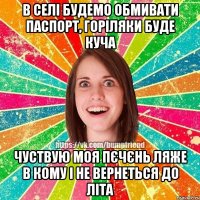 в селі будемо обмивати паспорт, горіляки буде куча чуствую моя пєчєнь ляже в кому і не вернеться до літа