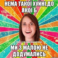 Нема такої хуйні,до якої б ми з малою не додумались