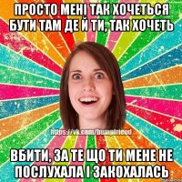 Просто мені так хочеться Бути там де й ти, так хочеть вбити, за те що ти мене не послухала і закохалась