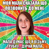 моя мала сказала що позвонить до мене мала думає що я візьму трубку....дурна мала