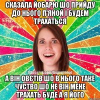 сказала йобарю шо прийду до нього п'яной і будем трахаться а він овєтів шо в нього таке чуство шо не він мене трахать буде а я його