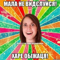 мала не видєлуйся! харе обіжаця!