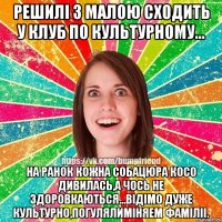 Решилі з малою сходить у клуб по культурному... на ранок кожна собацюра косо дивилась,а чось не здоровкаються...відімо дуже культурно,погулялиміняем фаміліі.