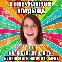 я живу напротів кладбіща мала, будеш пиздіти - будеш жити напротів мене