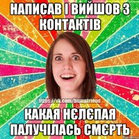 написав і вийшов з контактів какая нєлєпая палучілась смєрть