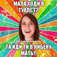 Мала,ходи в туалєт? та йди ти в кибену мать!!