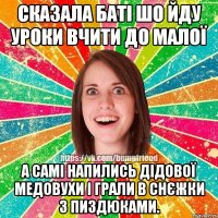 сказала баті шо йду уроки вчити до малої а самі напились дідової медовухи і грали в снєжки з пиздюками.