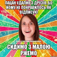 пацан удалив з друзів, бо йому не понравилось як відписую сидимо з малою ржемо