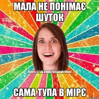 мала не понімає шуток сама тупа в мірє