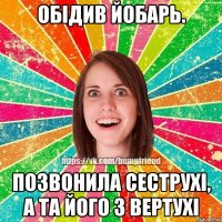 обідив йобарь. позвонила сеструхі, а та його з вертухі