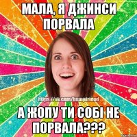 Мала, я джинси порвала а жопу ти собі не порвала???