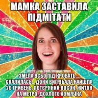 мамка заставила підмітати змела всьо під кровать.... спалилась... доки вигрібала найшла 20 гривень, потєряний носок, житон на метро, дохлого хомячка