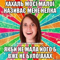 хахаль моєї малої називає мене Нелка якби не мала його б вже не було!ахах