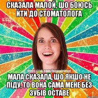 сказала малой, шо боюсь йти до стоматолога мала сказала, шо якшо не піду, то вона сама мене без зубів оставе