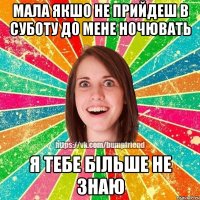 мала якшо не прийдеш в суботу до мене ночювать я тебе більше не знаю