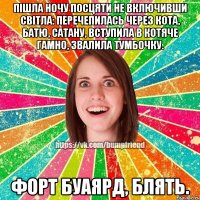 пішла ночу посцяти не включивши світла: перечепилась через кота, батю, сатану, вступила в котяче гамно, звалила тумбочку. форт буаярд, блять.