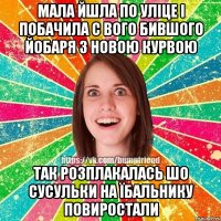 Мала йшла по уліце і побачила с вого бившого йобаря з новою курвою так розплакалась шо сусульки на їбальнику повиростали