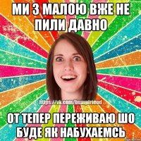 ми з малою вже не пили давно от тепер переживаю шо буде як набухаемсь