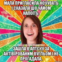 мала пригласила ночувать і сказала шо чайом напоїть. зашла в аптєку за актівірованим вугльом і не прогадала.