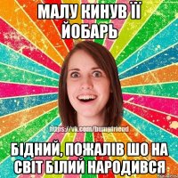 Малу кинув її йобарь Бідний, пожалів шо на світ білий народився