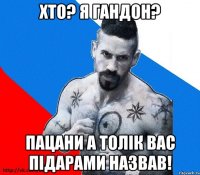 хто? я гандон? пацани а толік вас підарами назвав!