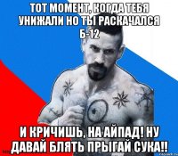 тот момент, когда ТЕБЯ УНИЖАЛИ но ты раскачался Б-12 и кричишь, на айпад! ну ДАВАЙ БЛЯТЬ ПРЫГАЙ СУКА!!