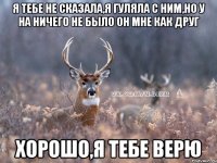 я тебе не сказала,я гуляла с ним,но у на ничего не было он мне как друг хорошо,я тебе верю