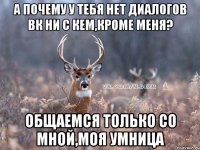 а почему у тебя нет диалогов вк ни с кем,кроме меня? общаемся только со мной,моя умница