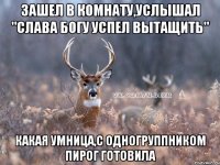 зашел в комнату,услышал "слава богу успел вытащить" какая умница,с одногруппником пирог готовила