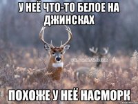 у неё что-то белое на джинсках похоже у неё насморк