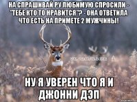 на спрашивай ру любимую спросили - "тебе кто то нравится"? - она ответила что есть на примете 2 мужчины! ну я уверен что я и джонни дэп