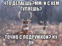 что делаешь?мм, и с кем гуляешь? точно с подружкой? ну ок