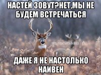 настей зовут?нет,мы не будем встречаться даже я не настолько наивен