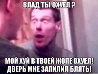 Влад ты охуел ? Мой хуй в твоей жопе охуел! Дверь мне запилил блять!