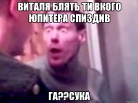 виталя блять ти вкого юпитера спиздив ГА??Сука