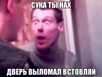 сука ты нах дверь выломал встовляй