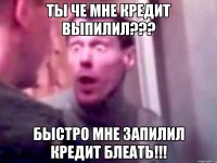 ТЫ ЧЕ МНЕ КРЕДИТ ВЫПИЛИЛ??? БЫСТРО МНЕ ЗАПИЛИЛ КРЕДИТ БЛЕАТЬ!!!