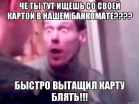 ЧЕ ТЫ ТУТ ИЩЕШЬ СО СВОЕЙ КАРТОЙ В НАШЕМ БАНКОМАТЕ???? БЫСТРО ВЫТАЩИЛ КАРТУ БЛЯТЬ!!!