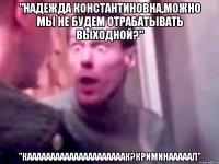 "Надежда Константиновна,можно мы не будем отрабатывать выходной?" "кааааааааааааааааааааак?криминааааал"