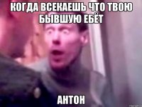 Когда всекаешь что твою бывшую ебёт Антон